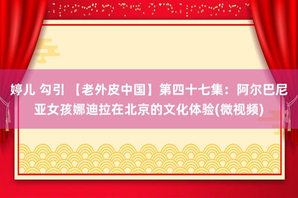 婷儿 勾引 【老外皮中国】第四十七集：阿尔巴尼亚女孩娜迪拉在北京的文化体验(微视频)