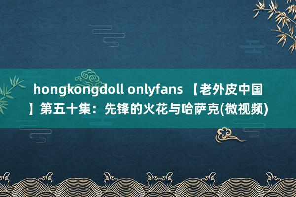 hongkongdoll onlyfans 【老外皮中国】第五十集：先锋的火花与哈萨克(微视频)