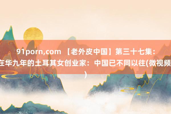 91porn,com 【老外皮中国】第三十七集：在华九年的土耳其女创业家：中国已不同以往(微视频)