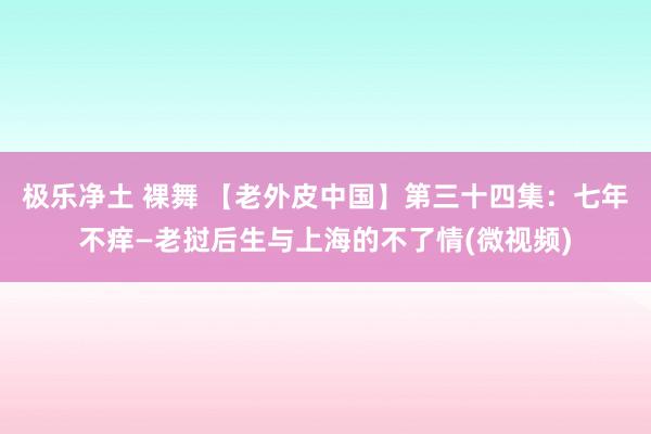 极乐净土 裸舞 【老外皮中国】第三十四集：七年不痒—老挝后生与上海的不了情(微视频)