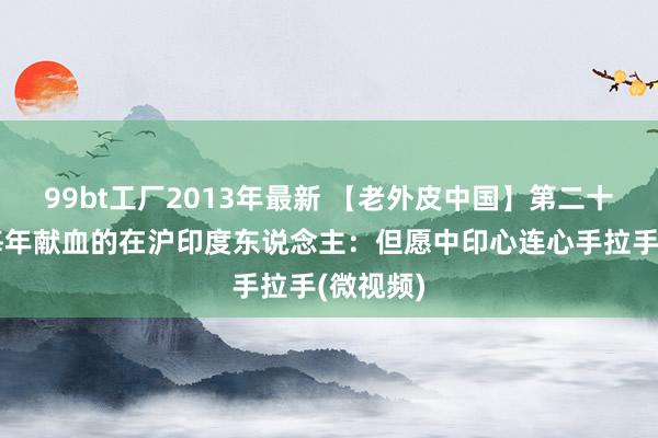 99bt工厂2013年最新 【老外皮中国】第二十一集：每年献血的在沪印度东说念主：但愿中印心连心手拉手(微视频)