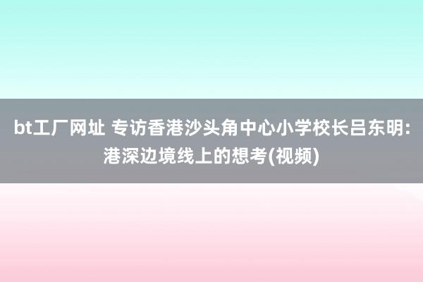 bt工厂网址 专访香港沙头角中心小学校长吕东明:港深边境线上的想考(视频)