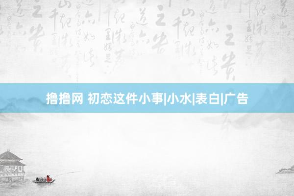 撸撸网 初恋这件小事|小水|表白|广告