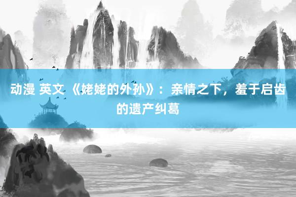 动漫 英文 《姥姥的外孙》：亲情之下，羞于启齿的遗产纠葛