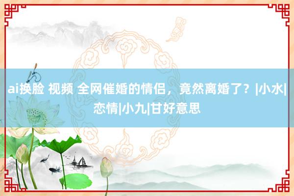 ai换脸 视频 全网催婚的情侣，竟然离婚了？|小水|恋情|小九|甘好意思