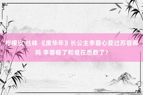 柠檬皮 丝袜 《度华年》长公主李蓉心爱过苏容卿吗 李蓉临了和谁在悉数了？