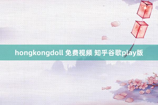 hongkongdoll 免费视频 知乎谷歌play版