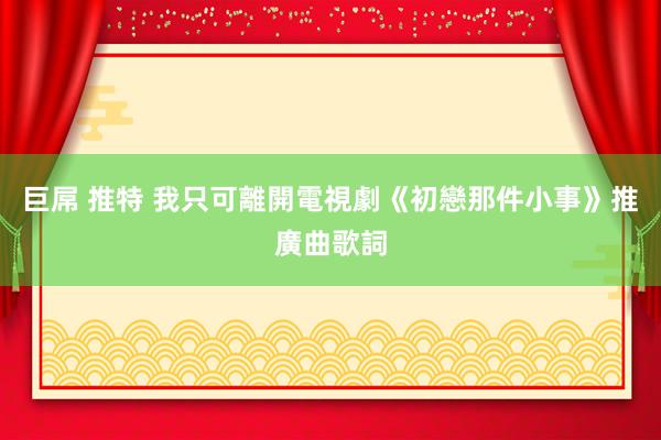 巨屌 推特 我只可離開電視劇《初戀那件小事》推廣曲歌詞